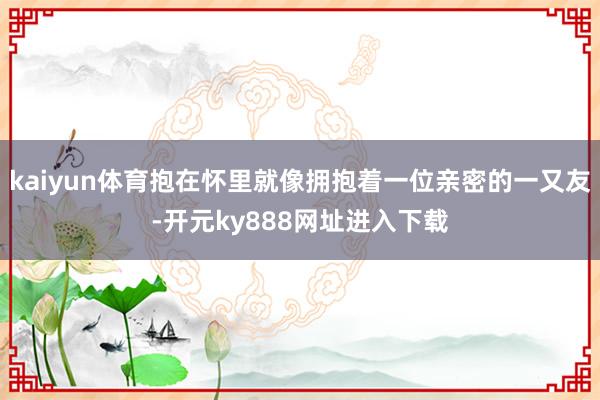kaiyun体育抱在怀里就像拥抱着一位亲密的一又友-开元ky888网址进入下载