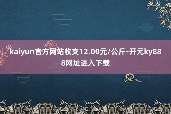 kaiyun官方网站收支12.00元/公斤-开元ky888网址进入下载