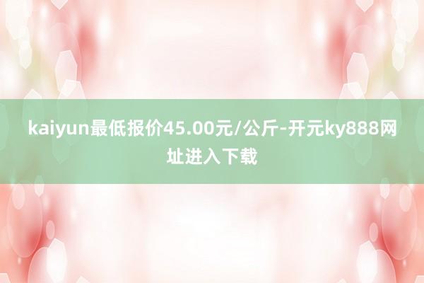kaiyun最低报价45.00元/公斤-开元ky888网址进入下载