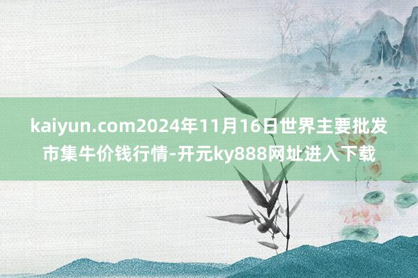 kaiyun.com2024年11月16日世界主要批发市集牛价钱行情-开元ky888网址进入下载