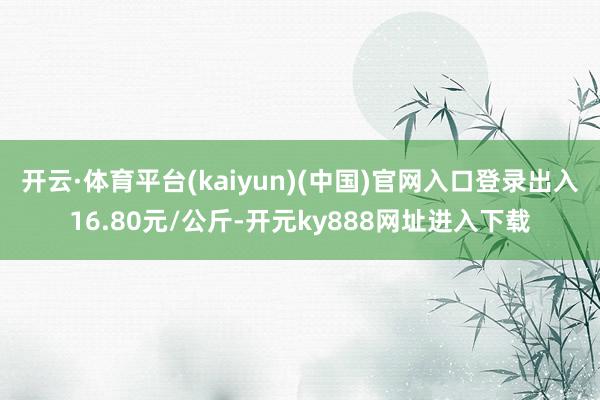 开云·体育平台(kaiyun)(中国)官网入口登录出入16.80元/公斤-开元ky888网址进入下载
