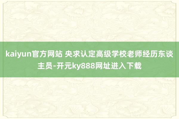 kaiyun官方网站 央求认定高级学校老师经历东谈主员-开元ky888网址进入下载