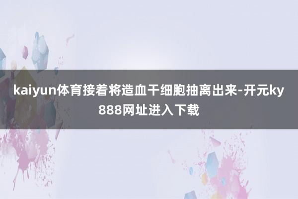 kaiyun体育接着将造血干细胞抽离出来-开元ky888网址进入下载