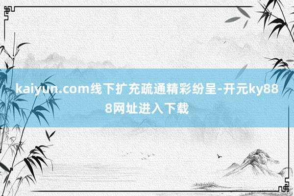 kaiyun.com线下扩充疏通精彩纷呈-开元ky888网址进入下载