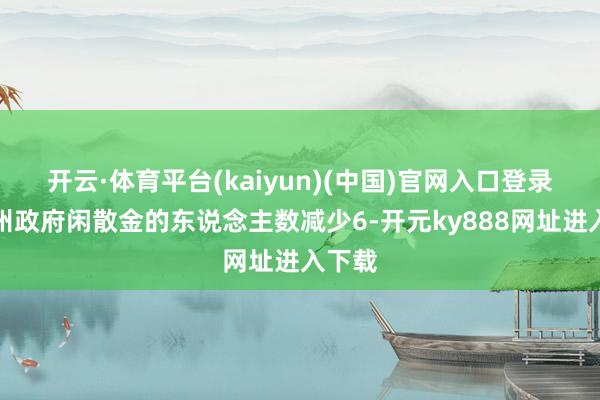 开云·体育平台(kaiyun)(中国)官网入口登录初请州政府闲散金的东说念主数减少6-开元ky888网址进入下载