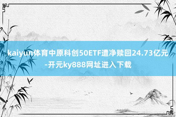 kaiyun体育中原科创50ETF遭净赎回24.73亿元-开元ky888网址进入下载