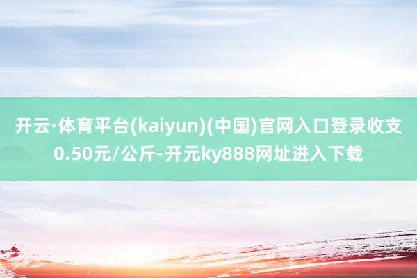 开云·体育平台(kaiyun)(中国)官网入口登录收支0.50元/公斤-开元ky888网址进入下载