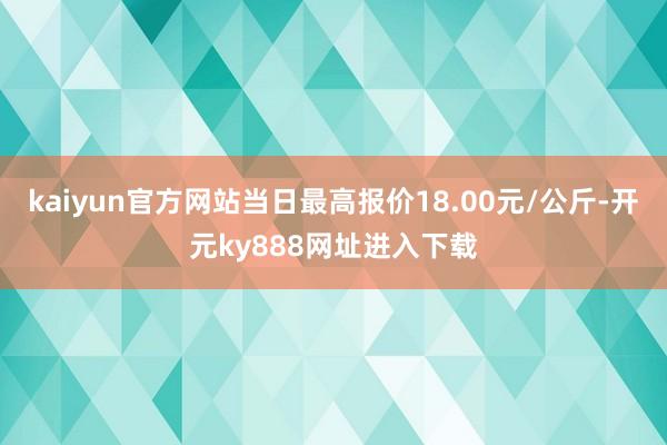 kaiyun官方网站当日最高报价18.00元/公斤-开元ky888网址进入下载