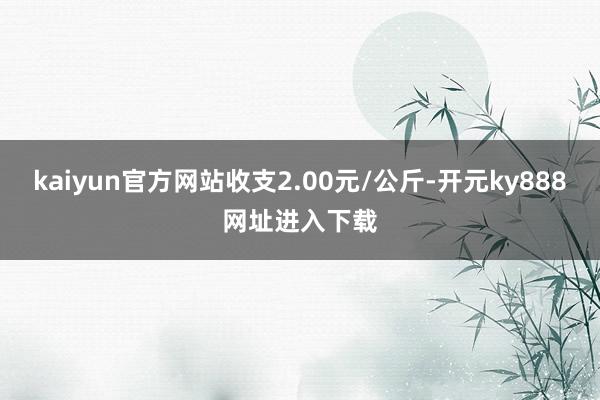 kaiyun官方网站收支2.00元/公斤-开元ky888网址进入下载