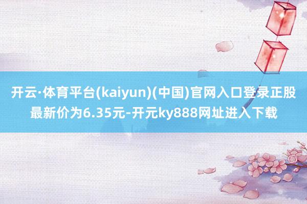 开云·体育平台(kaiyun)(中国)官网入口登录正股最新价为6.35元-开元ky888网址进入下载