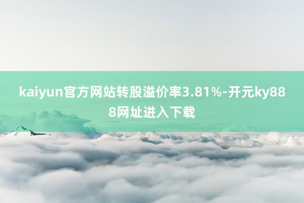 kaiyun官方网站转股溢价率3.81%-开元ky888网址进入下载