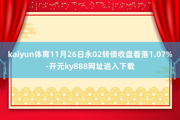 kaiyun体育11月26日永02转债收盘着落1.07%-开元ky888网址进入下载