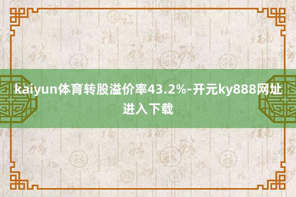 kaiyun体育转股溢价率43.2%-开元ky888网址进入下载