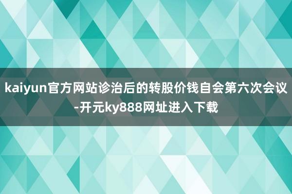 kaiyun官方网站诊治后的转股价钱自会第六次会议-开元ky888网址进入下载
