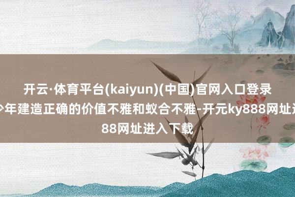 开云·体育平台(kaiyun)(中国)官网入口登录不异青少年建造正确的价值不雅和蚁合不雅-开元ky888网址进入下载