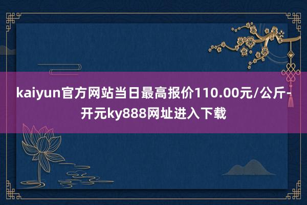 kaiyun官方网站当日最高报价110.00元/公斤-开元ky888网址进入下载