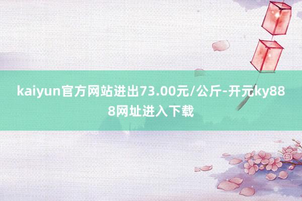 kaiyun官方网站进出73.00元/公斤-开元ky888网址进入下载