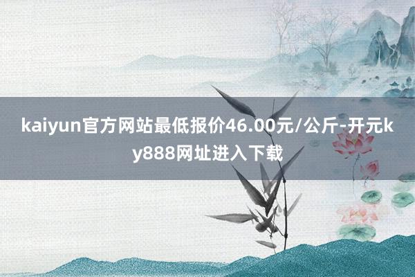 kaiyun官方网站最低报价46.00元/公斤-开元ky888网址进入下载