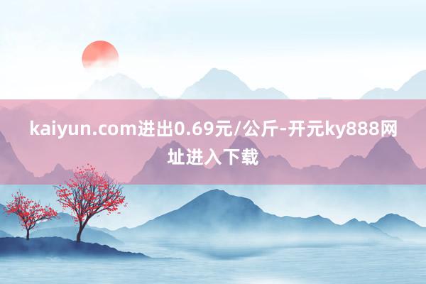 kaiyun.com进出0.69元/公斤-开元ky888网址进入下载