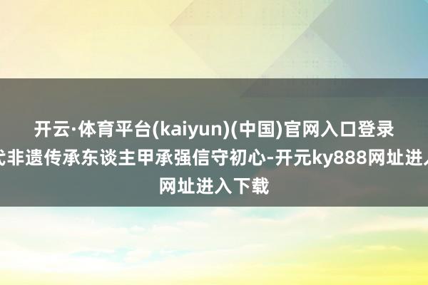 开云·体育平台(kaiyun)(中国)官网入口登录第六代非遗传承东谈主甲承强信守初心-开元ky888网址进入下载