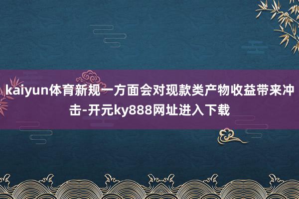 kaiyun体育新规一方面会对现款类产物收益带来冲击-开元ky888网址进入下载