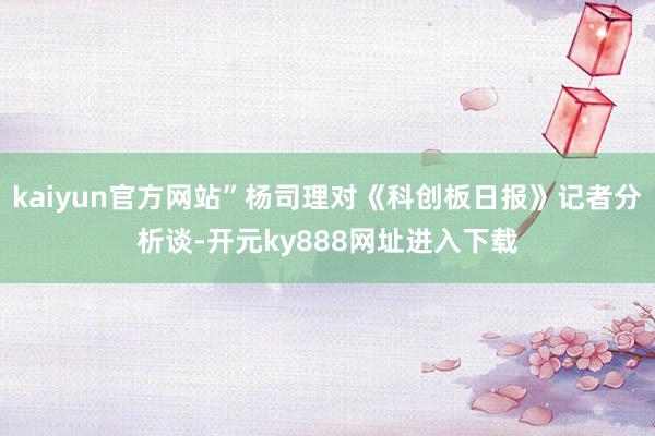 kaiyun官方网站”杨司理对《科创板日报》记者分析谈-开元ky888网址进入下载