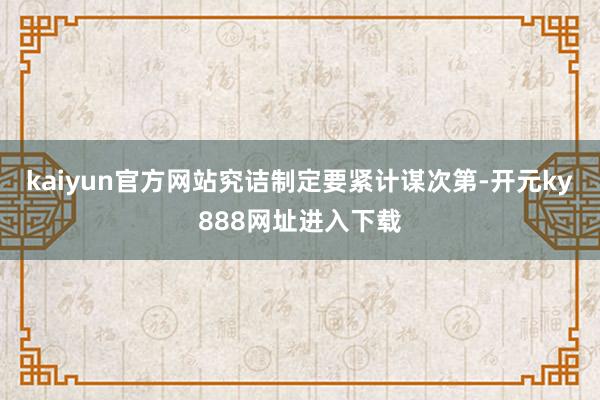 kaiyun官方网站究诘制定要紧计谋次第-开元ky888网址进入下载