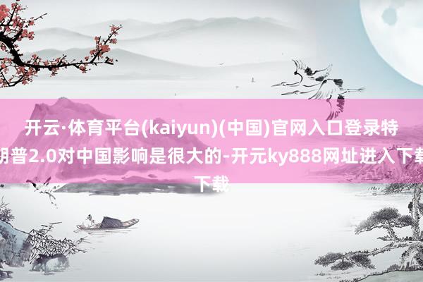 开云·体育平台(kaiyun)(中国)官网入口登录特朗普2.0对中国影响是很大的-开元ky888网址进入下载