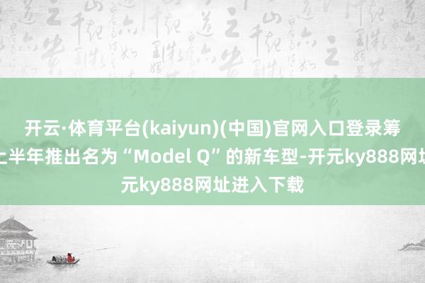 开云·体育平台(kaiyun)(中国)官网入口登录筹办在来岁上半年推出名为“Model Q”的新车型-开元ky888网址进入下载