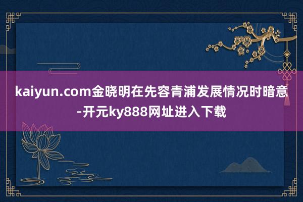 kaiyun.com 金晓明在先容青浦发展情况时暗意-开元ky888网址进入下载