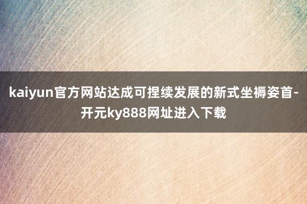 kaiyun官方网站达成可捏续发展的新式坐褥姿首-开元ky888网址进入下载