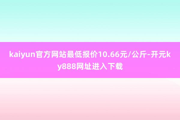 kaiyun官方网站最低报价10.66元/公斤-开元ky888网址进入下载