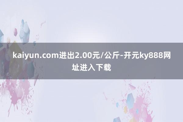 kaiyun.com进出2.00元/公斤-开元ky888网址进入下载