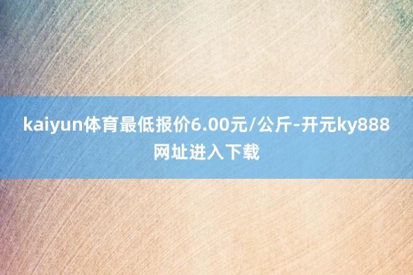 kaiyun体育最低报价6.00元/公斤-开元ky888网址进入下载
