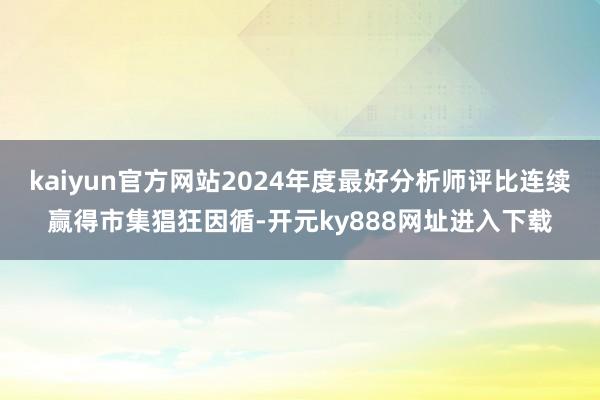 kaiyun官方网站2024年度最好分析师评比连续赢得市集猖狂因循-开元ky888网址进入下载