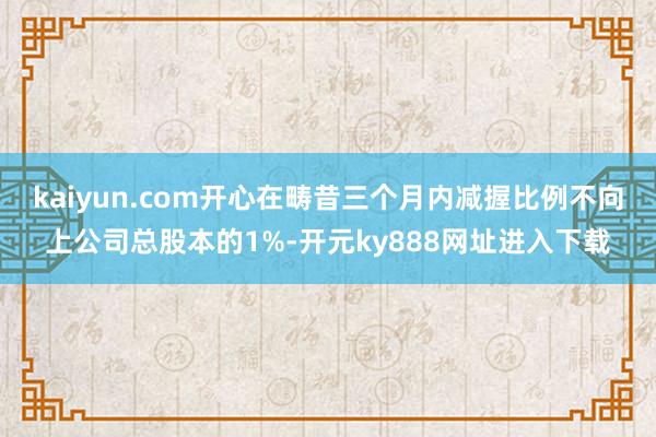 kaiyun.com开心在畴昔三个月内减握比例不向上公司总股本的1%-开元ky888网址进入下载