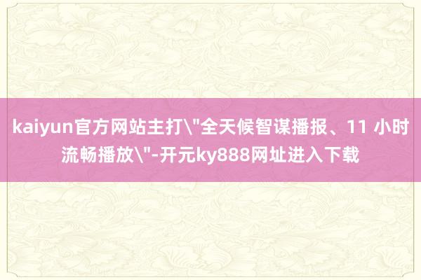 kaiyun官方网站主打＂全天候智谋播报、11 小时流畅播放＂-开元ky888网址进入下载