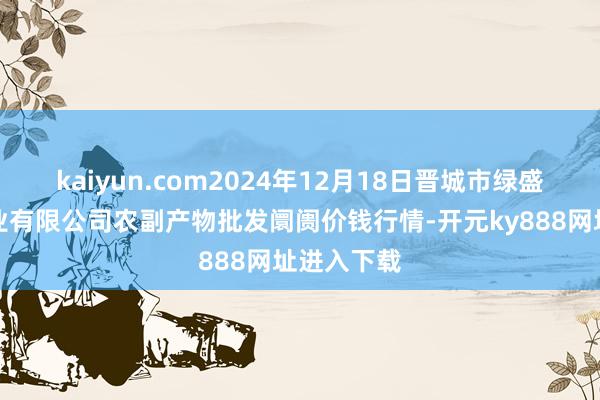 kaiyun.com2024年12月18日晋城市绿盛农工商实业有限公司农副产物批发阛阓价钱行情-开元ky888网址进入下载