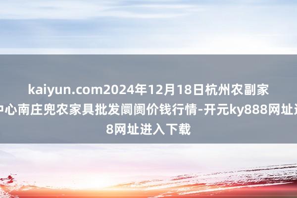 kaiyun.com2024年12月18日杭州农副家具物流中心南庄兜农家具批发阛阓价钱行情-开元ky888网址进入下载