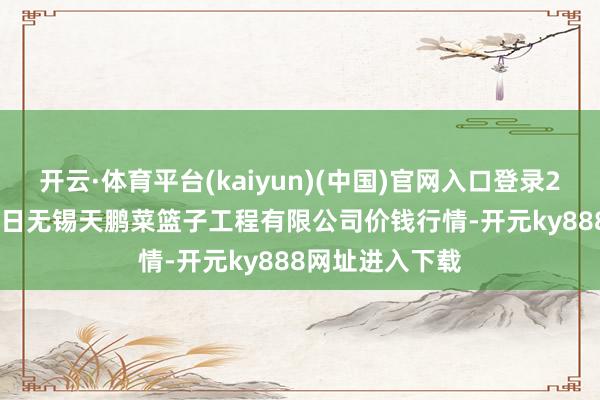 开云·体育平台(kaiyun)(中国)官网入口登录2024年12月18日无锡天鹏菜篮子工程有限公司价钱行情-开元ky888网址进入下载