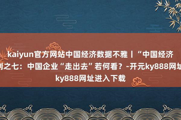 kaiyun官方网站中国经济数据不雅丨“中国经济问答”系列之七：中国企业“走出去”若何看？-开元ky888网址进入下载