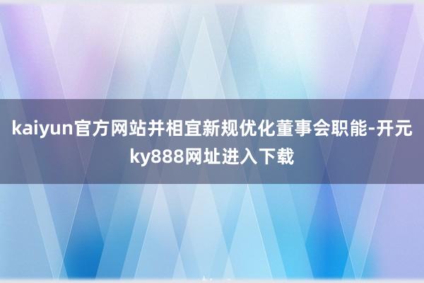 kaiyun官方网站并相宜新规优化董事会职能-开元ky888网址进入下载