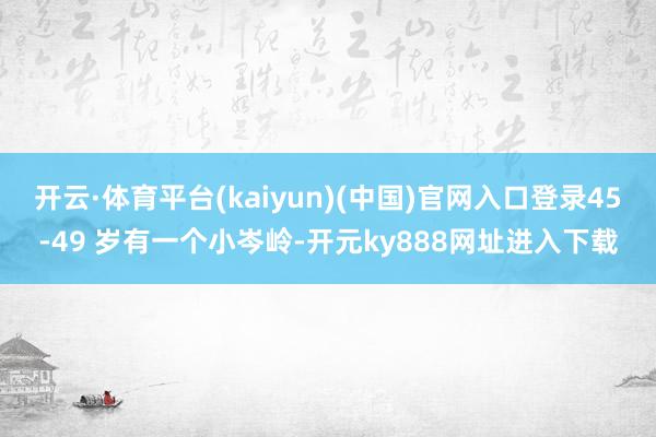 开云·体育平台(kaiyun)(中国)官网入口登录45-49 岁有一个小岑岭-开元ky888网址进入下载