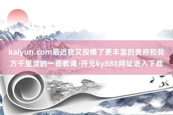 kaiyun.com最近我又投喂了更丰富的贵府和我方千里淀的一些教诲-开元ky888网址进入下载