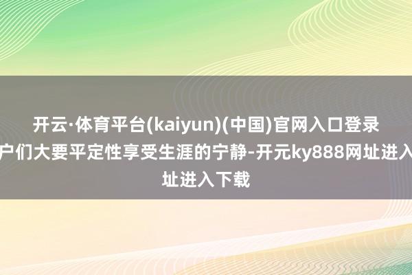 开云·体育平台(kaiyun)(中国)官网入口登录让住户们大要平定性享受生涯的宁静-开元ky888网址进入下载