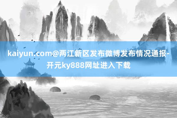 kaiyun.com@两江新区发布微博发布情况通报-开元ky888网址进入下载