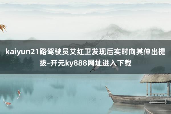 kaiyun21路驾驶员艾红卫发现后实时向其伸出提拔-开元ky888网址进入下载