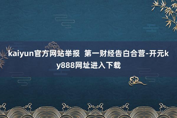 kaiyun官方网站举报  第一财经告白合营-开元ky888网址进入下载