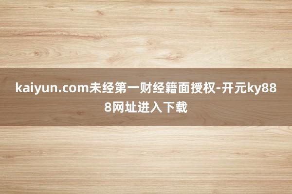 kaiyun.com未经第一财经籍面授权-开元ky888网址进入下载