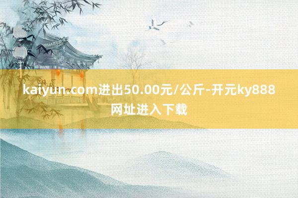 kaiyun.com进出50.00元/公斤-开元ky888网址进入下载
